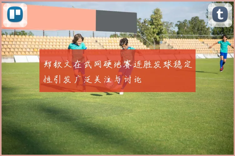 郑钦文在武网硬地赛连胜发球稳定性引发广泛关注与讨论