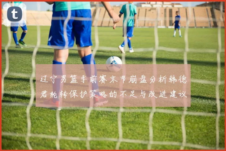 辽宁男篮季前赛末节崩盘分析韩德君轮转保护策略的不足与改进建议