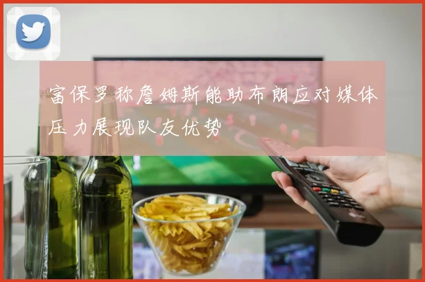 富保罗称詹姆斯能助布朗应对媒体压力展现队友优势