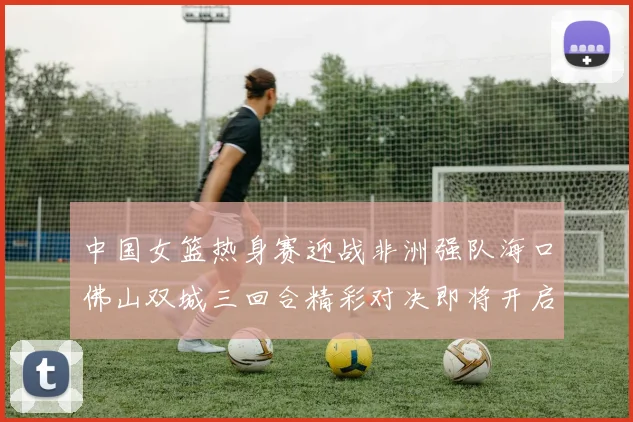 中国女篮热身赛迎战非洲强队海口佛山双城三回合精彩对决即将开启