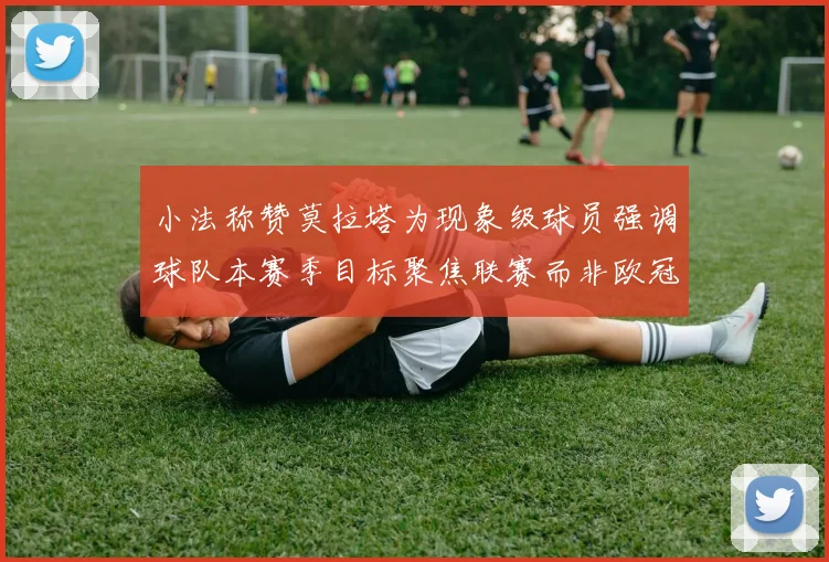 小法称赞莫拉塔为现象级球员强调球队本赛季目标聚焦联赛而非欧冠