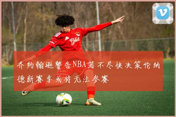 乔约翰逊警告NBA若不尽快决策伦纳德新赛季或将无法参赛